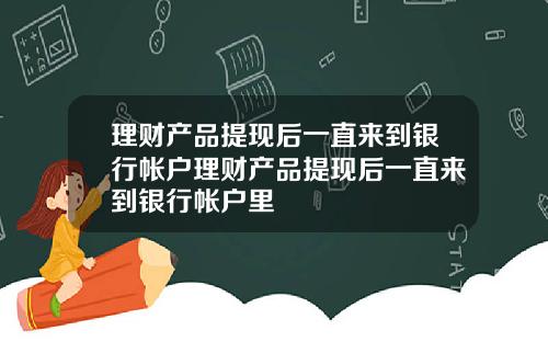 理财产品提现后一直来到银行帐户理财产品提现后一直来到银行帐户里