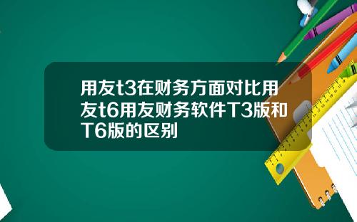 用友t3在财务方面对比用友t6用友财务软件T3版和T6版的区别