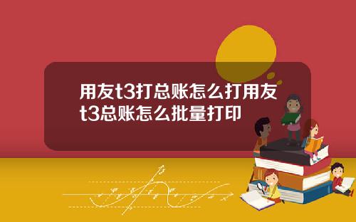 用友t3打总账怎么打用友t3总账怎么批量打印