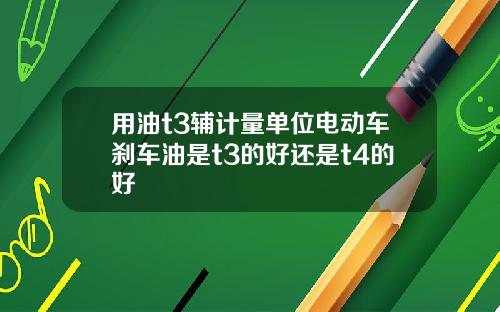 用油t3辅计量单位电动车刹车油是t3的好还是t4的好