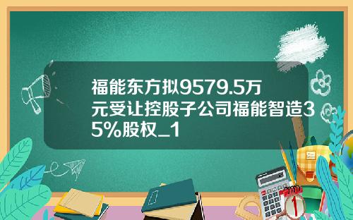 福能东方拟9579.5万元受让控股子公司福能智造35%股权_1