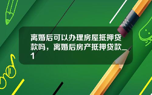 离婚后可以办理房屋抵押贷款吗，离婚后房产抵押贷款_1