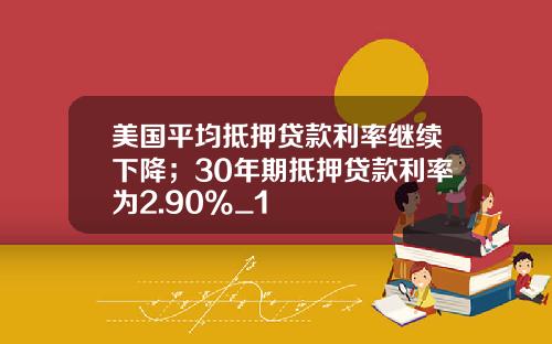 美国平均抵押贷款利率继续下降；30年期抵押贷款利率为2.90%_1