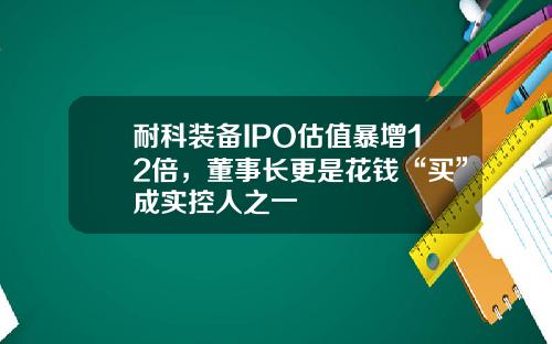 耐科装备IPO估值暴增12倍，董事长更是花钱“买”成实控人之一