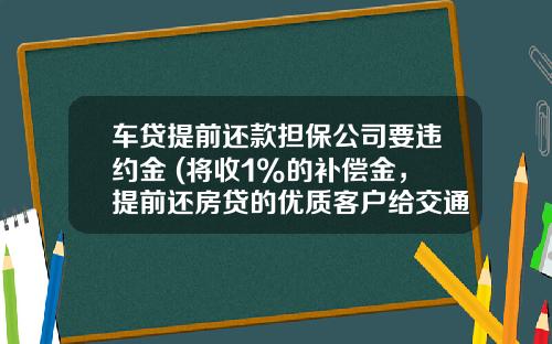 车贷提前还款担保公司要违约金 (将收1%的补偿金，提前还房贷的优质客户给交通银行造成了损失？)