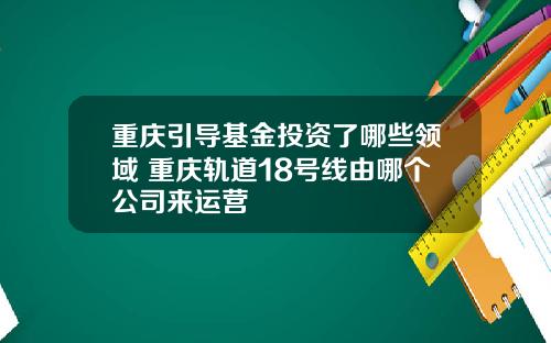 重庆引导基金投资了哪些领域 重庆轨道18号线由哪个公司来运营