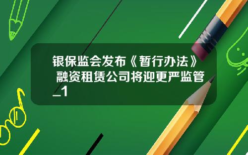 银保监会发布《暂行办法》 融资租赁公司将迎更严监管_1