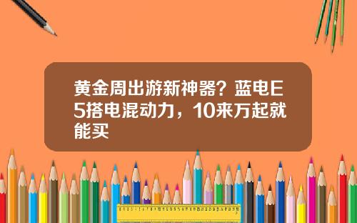 黄金周出游新神器？蓝电E5搭电混动力，10来万起就能买 