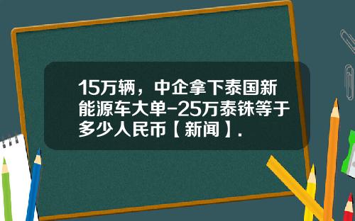 15万辆，中企拿下泰国新能源车大单-25万泰铢等于多少人民币【新闻】.