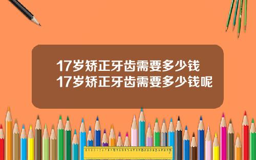 17岁矫正牙齿需要多少钱17岁矫正牙齿需要多少钱呢