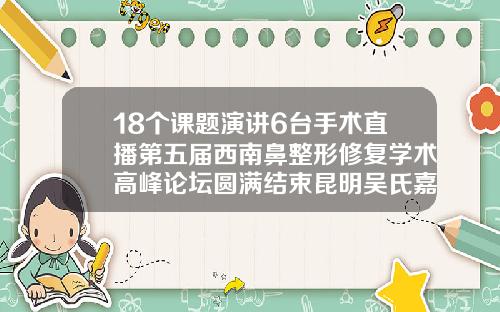 18个课题演讲6台手术直播第五届西南鼻整形修复学术高峰论坛圆满结束昆明吴氏嘉美做鼻子最好的医生是谁