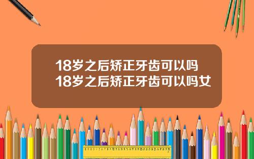 18岁之后矫正牙齿可以吗18岁之后矫正牙齿可以吗女