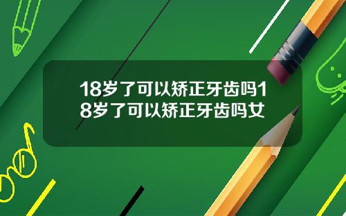 18岁了可以矫正牙齿吗18岁了可以矫正牙齿吗女