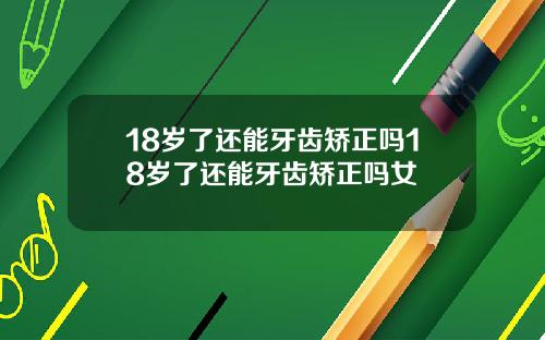 18岁了还能牙齿矫正吗18岁了还能牙齿矫正吗女