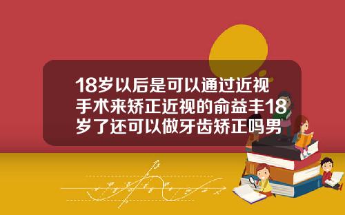 18岁以后是可以通过近视手术来矫正近视的俞益丰18岁了还可以做牙齿矫正吗男