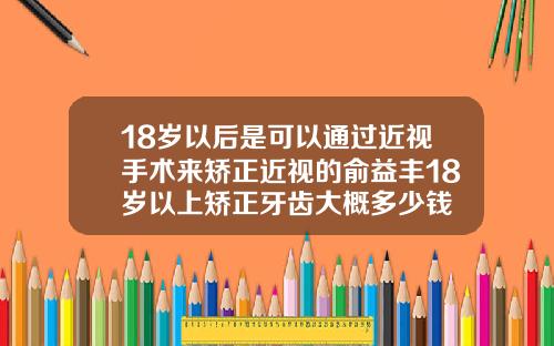 18岁以后是可以通过近视手术来矫正近视的俞益丰18岁以上矫正牙齿大概多少钱