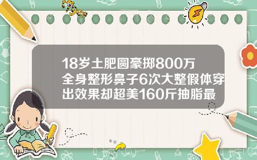 18岁土肥圆豪掷800万全身整形鼻子6次大整假体穿出效果却超美160斤抽脂最多可以抽多少