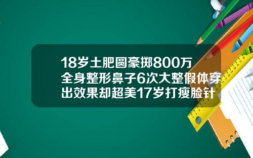 18岁土肥圆豪掷800万全身整形鼻子6次大整假体穿出效果却超美17岁打瘦脸针会不会影响长高