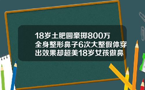 18岁土肥圆豪掷800万全身整形鼻子6次大整假体穿出效果却超美18岁女孩做鼻子假体可以吗多少钱