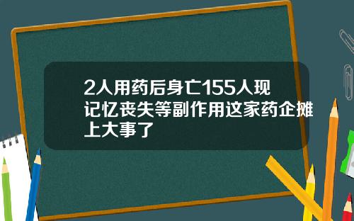 2人用药后身亡155人现记忆丧失等副作用这家药企摊上大事了