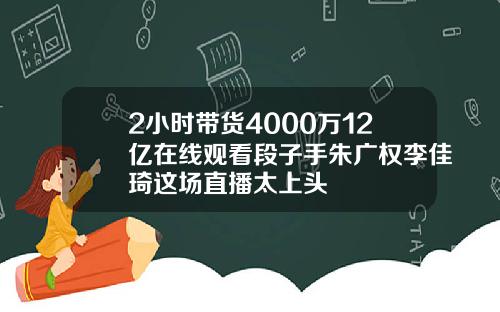 2小时带货4000万12亿在线观看段子手朱广权李佳琦这场直播太上头