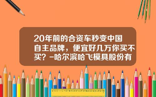 20年前的合资车秒变中国自主品牌，便宜好几万你买不买？-哈尔滨哈飞模具股份有限公司【新闻】