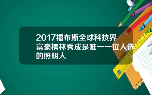 2017福布斯全球科技界富豪榜林秀成是唯一一位入选的照明人