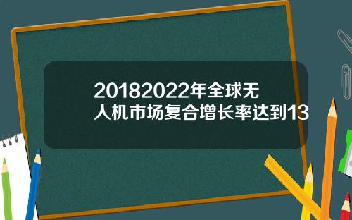 20182022年全球无人机市场复合增长率达到13