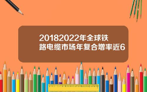20182022年全球铁路电缆市场年复合增率近6