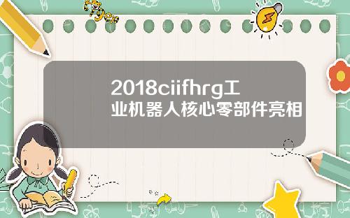 2018ciifhrg工业机器人核心零部件亮相