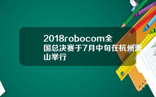 2018robocom全国总决赛于7月中旬在杭州萧山举行