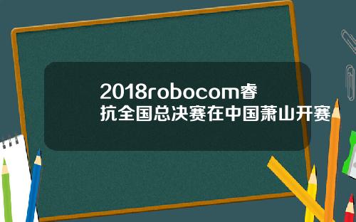 2018robocom睿抗全国总决赛在中国萧山开赛