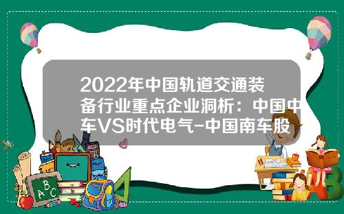 2022年中国轨道交通装备行业重点企业洞析：中国中车VS时代电气-中国南车股份有限公司