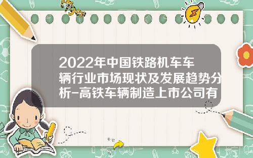 2022年中国铁路机车车辆行业市场现状及发展趋势分析-高铁车辆制造上市公司有