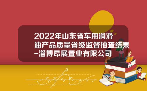 2022年山东省车用润滑油产品质量省级监督抽查结果-淄博昂展置业有限公司