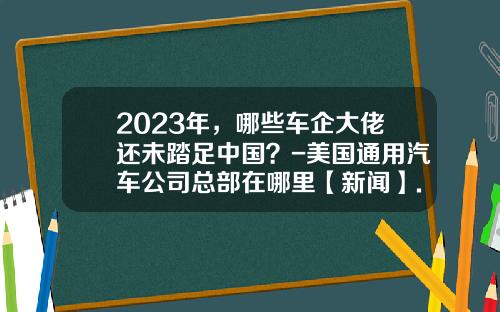2023年，哪些车企大佬还未踏足中国？-美国通用汽车公司总部在哪里【新闻】.