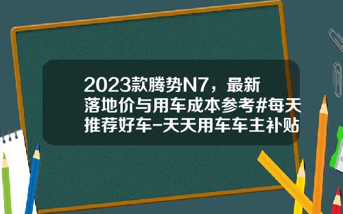 2023款腾势N7，最新落地价与用车成本参考#每天推荐好车-天天用车车主补贴多少【新闻】.