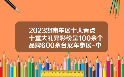 2023湖南车展十大看点十重大礼异彩纷呈100余个品牌600余台展车参展-中石化湖南分公司见红旗就扛【新闻】.