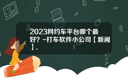 2023网约车平台哪个最好？-打车软件小公司【新闻】.