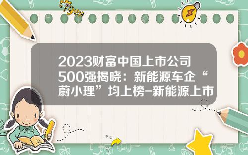 2023财富中国上市公司500强揭晓：新能源车企“蔚小理”均上榜-新能源上市公司有那些【新闻】.