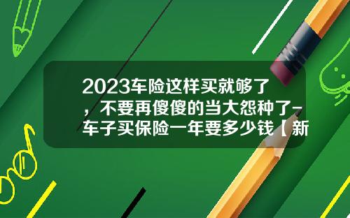 2023车险这样买就够了，不要再傻傻的当大怨种了-车子买保险一年要多少钱【新闻】.
