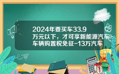 2024年要买车33.9万元以下，才可享新能源汽车车辆购置税免征-13万汽车附加税多少【新闻】.