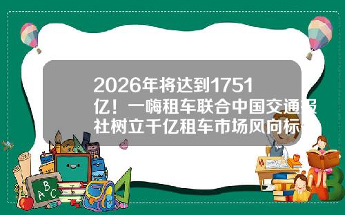 2026年将达到1751亿！一嗨租车联合中国交通报社树立千亿租车市场风向标-一嗨租车押金要多少【新闻】.