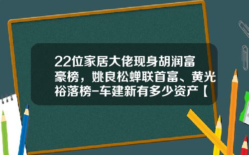 22位家居大佬现身胡润富豪榜，姚良松蝉联首富、黄光裕落榜-车建新有多少资产【新闻】