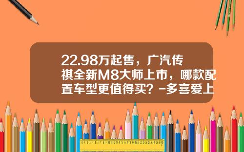 22.98万起售，广汽传祺全新M8大师上市，哪款配置车型更值得买？-多喜爱上市能涨多少【新闻】