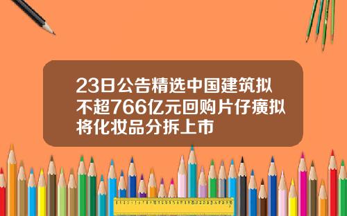 23日公告精选中国建筑拟不超766亿元回购片仔癀拟将化妆品分拆上市