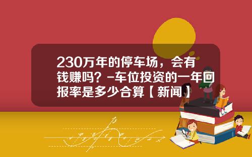 230万年的停车场，会有钱赚吗？-车位投资的一年回报率是多少合算【新闻】