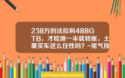 238万的法拉利488GTB，才检测一半就转账，土豪买车这么任性吗？-尾气捡测多少钱【新闻】