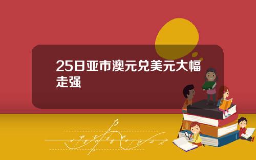 25日亚市澳元兑美元大幅走强