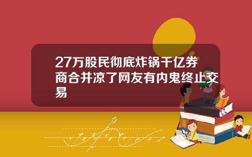 27万股民彻底炸锅千亿券商合并凉了网友有内鬼终止交易